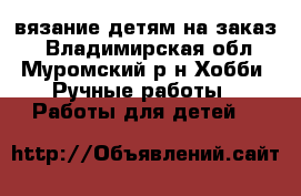 вязание детям на заказ. - Владимирская обл., Муромский р-н Хобби. Ручные работы » Работы для детей   